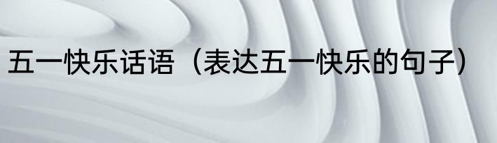 五一快乐话语（表达五一快乐的句子）