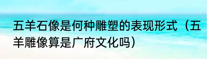 五羊石像是何种雕塑的表现形式（五羊雕像算是广府文化吗）