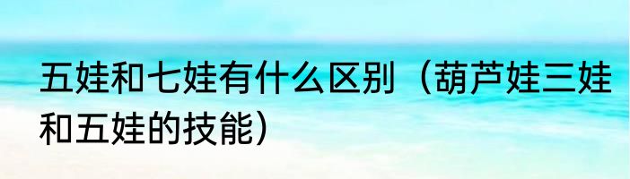 五娃和七娃有什么区别（葫芦娃三娃和五娃的技能）