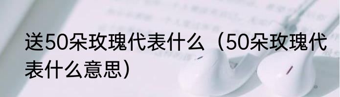 送50朵玫瑰代表什么（50朵玫瑰代表什么意思）