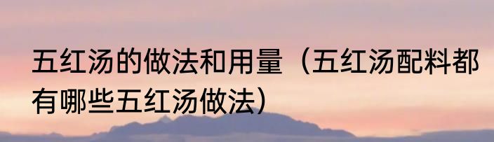 五红汤的做法和用量（五红汤配料都有哪些五红汤做法）