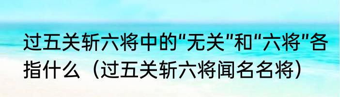 过五关斩六将中的“无关”和“六将”各指什么（过五关斩六将闻名名将）