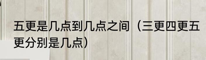五更是几点到几点之间（三更四更五更分别是几点）