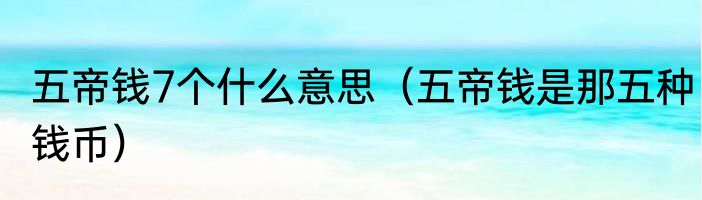 五帝钱7个什么意思（五帝钱是那五种钱币）