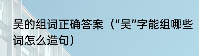 吴的组词正确答案（“吴”字能组哪些词怎么造句）