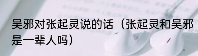 吴邪对张起灵说的话（张起灵和吴邪是一辈人吗）
