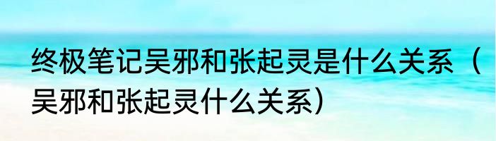 终极笔记吴邪和张起灵是什么关系（吴邪和张起灵什么关系）