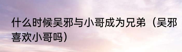 什么时候吴邪与小哥成为兄弟（吴邪喜欢小哥吗）