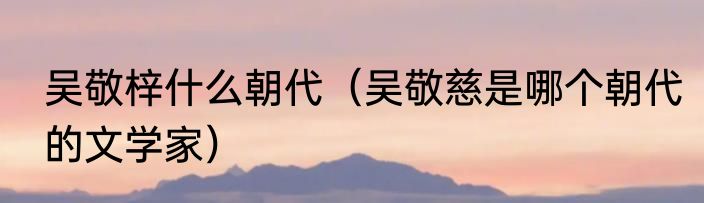 吴敬梓什么朝代（吴敬慈是哪个朝代的文学家）