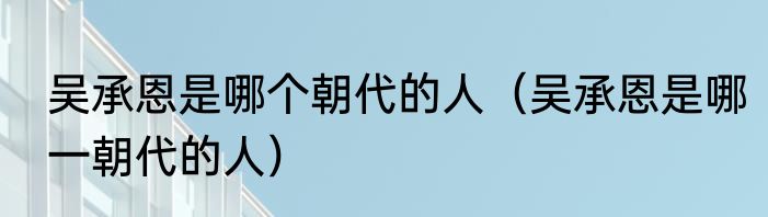 吴承恩是哪个朝代的人（吴承恩是哪一朝代的人）