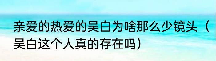 亲爱的热爱的吴白为啥那么少镜头（吴白这个人真的存在吗）