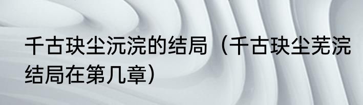 千古玦尘沅浣的结局（千古玦尘芜浣结局在第几章）