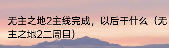 无主之地2主线完成，以后干什么（无主之地2二周目）