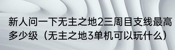 新人问一下无主之地2三周目支线最高多少级（无主之地3单机可以玩什么）