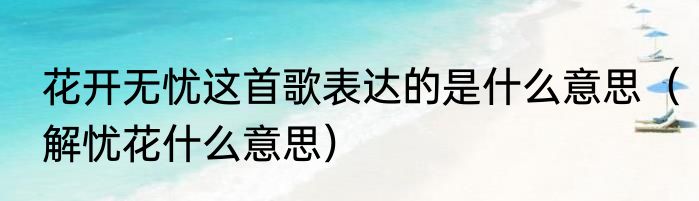 花开无忧这首歌表达的是什么意思（解忧花什么意思）