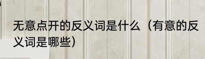 无意点开的反义词是什么（有意的反义词是哪些）