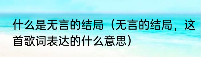 什么是无言的结局（无言的结局，这首歌词表达的什么意思）