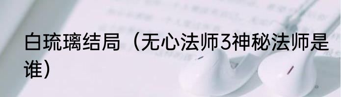 白琉璃结局（无心法师3神秘法师是谁）