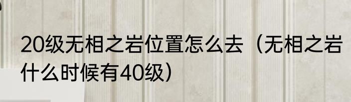 20级无相之岩位置怎么去（无相之岩什么时候有40级）