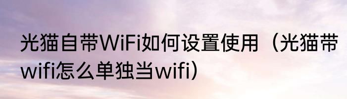 光猫自带WiFi如何设置使用（光猫带wifi怎么单独当wifi）