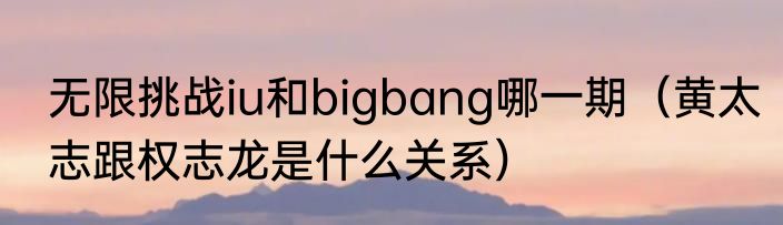 无限挑战iu和bigbang哪一期（黄太志跟权志龙是什么关系）