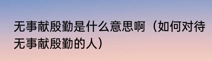 无事献殷勤是什么意思啊（如何对待无事献殷勤的人）