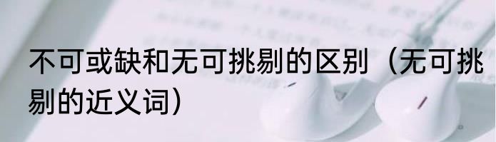 不可或缺和无可挑剔的区别（无可挑剔的近义词）