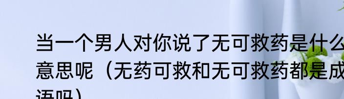 当一个男人对你说了无可救药是什么意思呢（无药可救和无可救药都是成语吗）