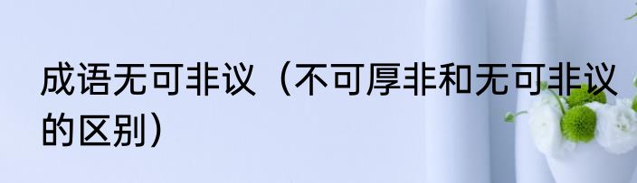 成语无可非议（不可厚非和无可非议的区别）