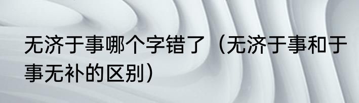无济于事哪个字错了（无济于事和于事无补的区别）