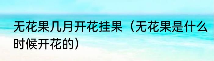 无花果几月开花挂果（无花果是什么时候开花的）