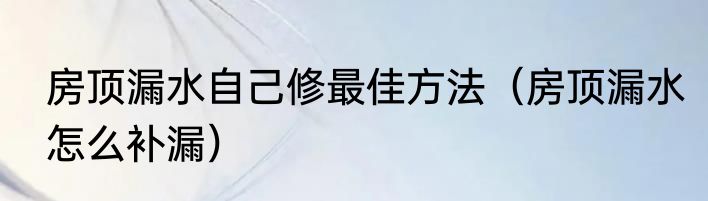 房顶漏水自己修最佳方法（房顶漏水怎么补漏）