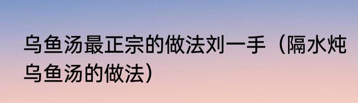 乌鱼汤最正宗的做法刘一手（隔水炖乌鱼汤的做法）