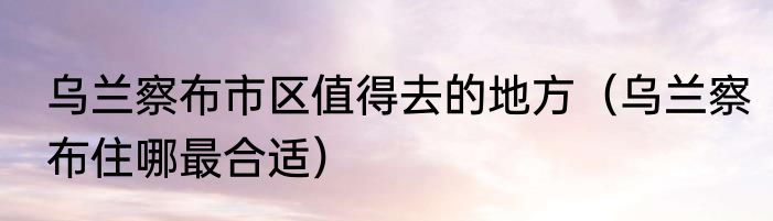 乌兰察布市区值得去的地方（乌兰察布住哪最合适）
