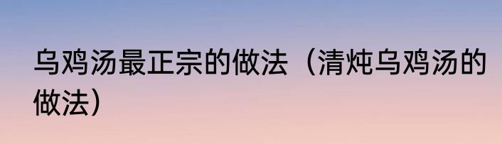 乌鸡汤最正宗的做法（清炖乌鸡汤的做法）