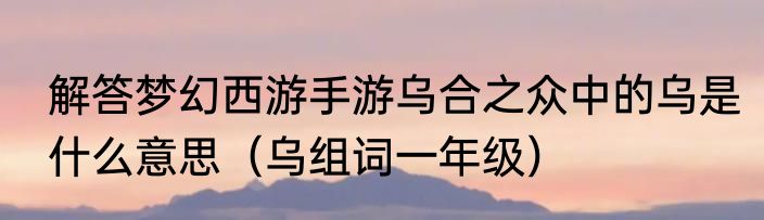 解答梦幻西游手游乌合之众中的乌是什么意思（乌组词一年级）