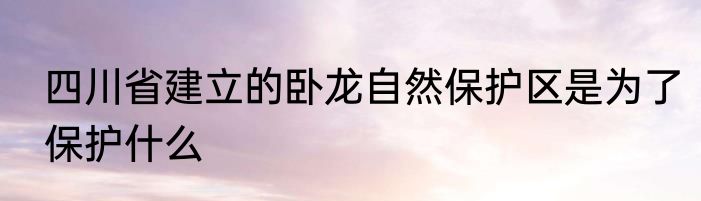 四川省建立的卧龙自然保护区是为了保护什么
