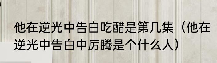 他在逆光中告白吃醋是第几集（他在逆光中告白中厉腾是个什么人）