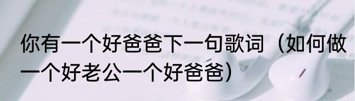 你有一个好爸爸下一句歌词（如何做一个好老公一个好爸爸）