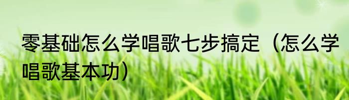 零基础怎么学唱歌七步搞定（怎么学唱歌基本功）