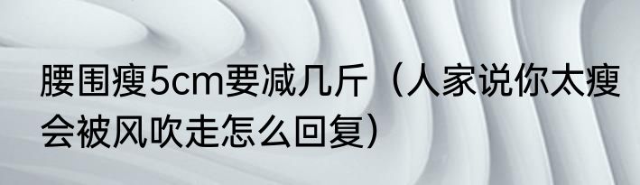 腰围瘦5cm要减几斤（人家说你太瘦会被风吹走怎么回复）