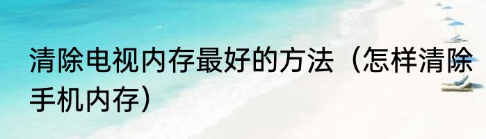 清除电视内存最好的方法（怎样清除手机内存）