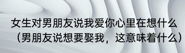 女生对男朋友说我爱你心里在想什么（男朋友说想要娶我，这意味着什么）