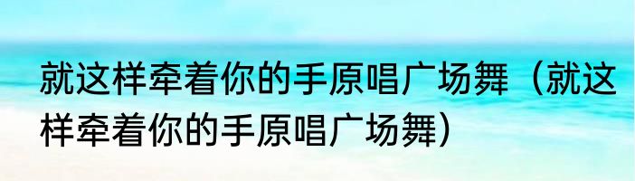 就这样牵着你的手原唱广场舞（就这样牵着你的手原唱广场舞）