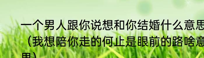 一个男人跟你说想和你结婚什么意思（我想陪你走的何止是眼前的路啥意思）