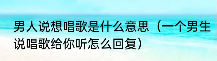 男人说想唱歌是什么意思（一个男生说唱歌给你听怎么回复）
