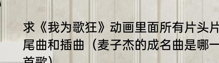 求《我为歌狂》动画里面所有片头片尾曲和插曲（麦子杰的成名曲是哪一首歌）