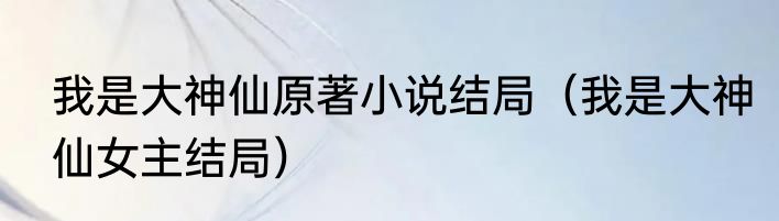 我是大神仙原著小说结局（我是大神仙女主结局）