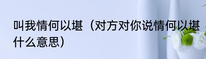 叫我情何以堪（对方对你说情何以堪什么意思）