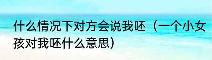 什么情况下对方会说我呸（一个小女孩对我呸什么意思）